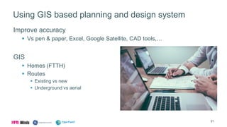 Using GIS based planning and design system
Improve accuracy
 Vs pen & paper, Excel, Google Satellite, CAD tools,…
GIS
 Homes (FTTH)
 Routes
 Existing vs new
 Underground vs aerial
21
 