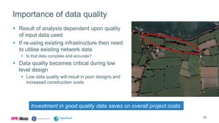 Importance of data quality
 Result of analysis dependent upon quality
of input data used
 If re-using existing infrastructure then need
to utilise existing network data
 Is that data complete and accurate?
 Data quality becomes critical during low
level design
 Low data quality will result in poor designs and
increased construction costs
26
Investment in good quality data saves on overall project costs
 