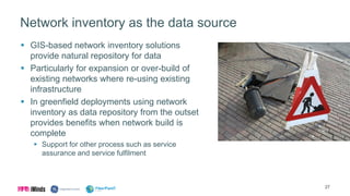 Network inventory as the data source
 GIS-based network inventory solutions
provide natural repository for data
 Particularly for expansion or over-build of
existing networks where re-using existing
infrastructure
 In greenfield deployments using network
inventory as data repository from the outset
provides benefits when network build is
complete
 Support for other process such as service
assurance and service fulfilment
27
 