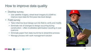 How to improve data quality
 Desktop survey
 Use satellite imagery, street level imagery & LiDAR to
improve input data for first pass low level design
 Field survey
 Take initial low level design out into field to verify and modify
 Eliminate risk of changes to design occurring during
construction – often invalidates optimisation resulting in cost
overruns
 Eliminate paper from data round trip to streamline process
 Manage process with work management solution
28
 