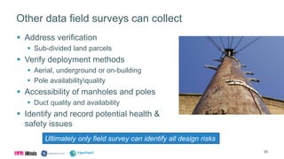 Other data field surveys can collect
 Address verification
 Sub-divided land parcels
 Verify deployment methods
 Aerial, underground or on-building
 Pole availabilityquality
 Accessibility of manholes and poles
 Duct quality and availability
 Identify and record potential health &
safety issues
30
Ultimately only field survey can identify all design risks
 