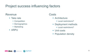 Project success influencing factors
Revenue
 Take rate
 Competition
 Demographics
 Marketing
 ARPU
Costs
 Architecture
 Local restrictions?
 Deployment methods
 Local restrictions?
 Unit costs
 Population density
32
 