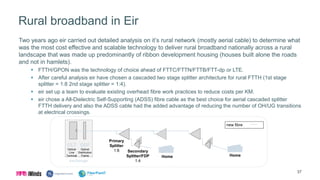 Rural broadband in Eir
Two years ago eir carried out detailed analysis on it’s rural network (mostly aerial cable) to determine what
was the most cost effective and scalable technology to deliver rural broadband nationally across a rural
landscape that was made up predominantly of ribbon development housing (houses built alone the roads
and not in hamlets).
 FTTH/GPON was the technology of choice ahead of FTTC/FTTN/FTTB/FTT-dp or LTE.
 After careful analysis eir have chosen a cascaded two stage splitter architecture for rural FTTH (1st stage
splitter = 1:8 2nd stage splitter = 1:4).
 eir set up a team to evaluate existing overhead fibre work practices to reduce costs per KM.
 eir chose a All-Dielectric Self-Supporting (ADSS) fibre cable as the best choice for aerial cascaded splitter
FTTH delivery and also the ADSS cable had the added advantage of reducing the number of OH/UG transitions
at electrical crossings.
Primary
Splitter
1:8
new fibre
OLT
Optical
Line
Terminal
ODF
Optical
Distribution
Frame
exchange
Secondary
Splitter/FDP
1:4
Home Home
37
 