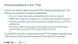 Rural broadband in Eir: Trial
In 2014 eir built its first trial rural FTTH network passing over 150
homes as a proof of concept to determine:
 The new access fibre work practices worked in the live network
 ADSS fibre cable was suitable for eir’s splitters/splicing & DP closures.
 Planning and GEO tools could record and manage the new rural FTTH
architecture.
 This was a huge success and proved useful to both eir and the rural
communities as to how FTTH could change their lives
In mid 2015 eir built a second trial rural FTTH network passing over
120 homes to fine tune the outcomes from the first rural trial:
38
 
