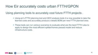 How Eir accurately costs urban FTTH/GPON
Using planning tools to accurately cost future FTTH projects .
 Using eir’s FTTH planning tool and GEO analysis tools it is now possible to take the
learned costs and accurately produce a details BOM per new FTTH planned area.
 These tools can run various scenarios to evaluate what are the best FTTH rules to
apply to design the most efficient splitter/homes passed model and reduce
infrastructure costs.
40
 