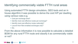 Identifying commercially viable FTTH rural areas
Using automated FTTH design simulators, GEO tools and an in
house algorithm it was possible to derive the cost H/P per dwelling
using various rules e.g.
 Cost per exchange area?
 Identify most cost effective routes per exchange?
 Identify most cost effective routes nationally?
 Launch from fibre enabled exchanges only?
 Etc.
From the above information it is now possible to calculate a detailed
BOM for any rural FTTH route and classify it as commercially viable
or not?
42
 