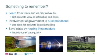 Something to remember?
 Learn from trials and earlier roll-outs
 Get accurate view on difficulties and costs
 Involvement of government in rural broadband
 Use tools for accurate cost estimations
 Save costs by reusing infrastructure
 Importance of data quality
43
 