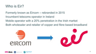 Who is Eir?
Formerly known as Eircom – rebranded in 2015
Incumbent telecoms operator in Ireland
Mobile operator with a 20% penetration in the Irish market
Both wholesaler and retailer of copper and fibre based broadband
6
 