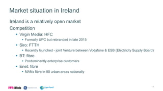 Market situation in Ireland
Ireland is a relatively open market
Competition
 Virgin Media: HFC
 Formally UPC but rebranded in late 2015
 Siro: FTTH
 Recently launched - joint Venture between Vodafone & ESB (Electricity Supply Board)
 BT: fibre
 Predominantly enterprise customers
 Enet: fibre
 MANs fibre in 90 urban areas nationally
7
 