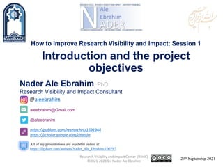 aleebrahim@Gmail.com
@aleebrahim
https://publons.com/researcher/1692944
https://scholar.google.com/citation
Nader Ale Ebrahim, PhD
Research Visibility and Impact Consultant
29th September 2021
All of my presentations are available online at:
https://figshare.com/authors/Nader_Ale_Ebrahim/100797
@aleebrahim
How to Improve Research Visibility and Impact: Session 1
Introduction and the project
objectives
Research Visibility and Impact Center-(RVnIC)
©2021-2023 Dr. Nader Ale Ebrahim 1
 
