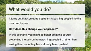 What would you do?
It turns out that someone upstream is pushing people into the
river one by one.
How does this change your approach?
In this scenario, you might be better off at the source,
preventing the person from pushing people in, rather than
saving them once they have already been pushed.
 