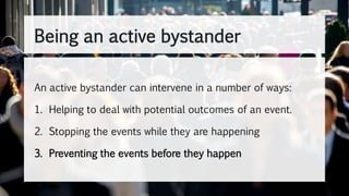 An active bystander can intervene in a number of ways:
1. Helping to deal with potential outcomes of an event.
2. Stopping the events while they are happening
3. Preventing the events before they happen
Being an active bystander
 