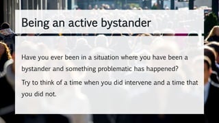 Have you ever been in a situation where you have been a
bystander and something problematic has happened?
Try to think of a time when you did intervene and a time that
you did not.
Being an active bystander
 