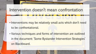 • Interventions may be relatively small acts which don’t need
to be confrontational.
• Various techniques and forms of intervention are outlined
in the document: ‘Some Bystander Intervention Strategies’
on Blackboard.
Intervention doesn’t mean confrontation
 