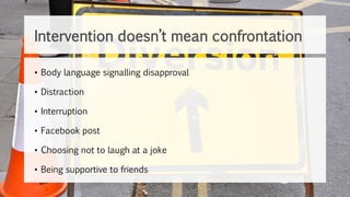 • Body language signalling disapproval
• Distraction
• Interruption
• Facebook post
• Choosing not to laugh at a joke
• Being supportive to friends
Intervention doesn’t mean confrontation
 