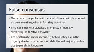 False consensus
• Occurs when the problematic person believes that others would
do the same thing, when in fact they would not.
• This, combined with pluralistic ignorance, is ‘mutually
reinforcing’ of negative behaviour.
• The problematic person incorrectly believes they are in the
majority due to false consensus, while the real majority is silent
due to pluralistic ignorance.
 