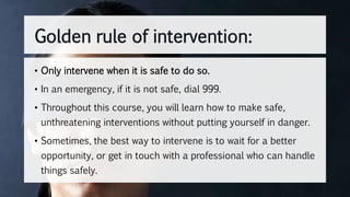 • Only intervene when it is safe to do so.
• In an emergency, if it is not safe, dial 999.
• Throughout this course, you will learn how to make safe,
unthreatening interventions without putting yourself in danger.
• Sometimes, the best way to intervene is to wait for a better
opportunity, or get in touch with a professional who can handle
things safely.
Golden rule of intervention:
 