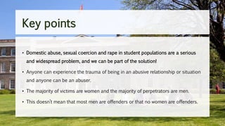 Key points
• Domestic abuse, sexual coercion and rape in student populations are a serious
and widespread problem, and we can be part of the solution!
• Anyone can experience the trauma of being in an abusive relationship or situation
and anyone can be an abuser.
• The majority of victims are women and the majority of perpetrators are men.
• This doesn’t mean that most men are offenders or that no women are offenders.
 