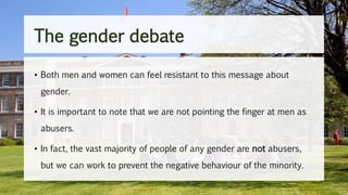 • Both men and women can feel resistant to this message about
gender.
• It is important to note that we are not pointing the finger at men as
abusers.
• In fact, the vast majority of people of any gender are not abusers,
but we can work to prevent the negative behaviour of the minority.
The gender debate
 