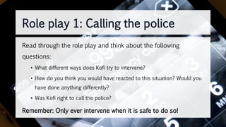 Role play 1: Calling the police
Read through the role play and think about the following
questions:
• What different ways does Kofi try to intervene?
• How do you think you would have reacted to this situation? Would you
have done anything differently?
• Was Kofi right to call the police?
Remember: Only ever intervene when it is safe to do so!
 