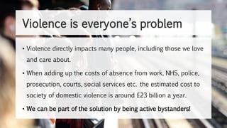 Violence is everyone’s problem
• Violence directly impacts many people, including those we love
and care about.
• When adding up the costs of absence from work, NHS, police,
prosecution, courts, social services etc. the estimated cost to
society of domestic violence is around £23 billion a year.
• We can be part of the solution by being active bystanders!
 