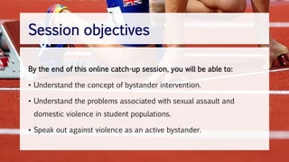 By the end of this online catch-up session, you will be able to:
• Understand the concept of bystander intervention.
• Understand the problems associated with sexual assault and
domestic violence in student populations.
• Speak out against violence as an active bystander.
Session objectives
 