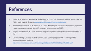 1. Fenton, R. A., Mott, H. L., McCartan, K. and Rumney, P. (2014). The Intervention Initiative. Bristol: UWE and
Public Health England. Online at www.uwe.ac.uk/bl/research/InterventionInitiative.
2. (Adapted from Crapser, B. G., & Stewart, A. L. (2014). Men's Project: Sexual assault prevention program for
college men program manual. Storrs, CT: University of Connecticut, pp.26-27).
3. Adapted from Berkowitz, A. (2009) Response Ability: A Complete Guide to Bystander Intervention, Beck &
Co.)
4. CUSU (Cambridge University Students' Union) (2014). Cambridge Speaks Out. Cambridge: CUSU
Women's Campaign. Online at
http://www.womens.cusu.cam.ac.uk/Cambridge%20Speaks%20Out%20Report%202014.pdf
References
 
