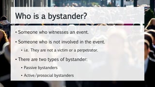 Who is a bystander?
• Someone who witnesses an event.
• Someone who is not involved in the event.
• i.e. They are not a victim or a perpetrator.
• There are two types of bystander:
• Passive bystanders
• Active/prosocial bystanders
 