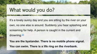 It’s a lovely sunny day and you are sitting by the river on your
own, no one else is around. Suddenly you hear splashing and
screaming for help. A person is caught in the current and
drowning.[2]
You are the bystander. There is no mobile phone signal.
You can swim. There is a life ring on the riverbank.
What would you do?
 