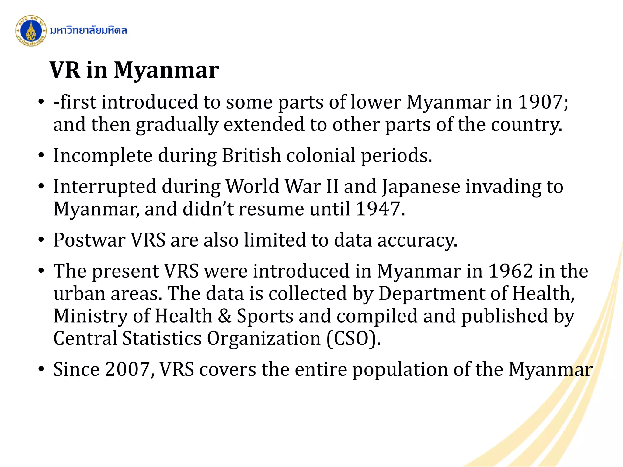 VR in Myanmar
• -first introduced to some parts of lower Myanmar in 1907;
and then gradually extended to other parts of the country.
• Incomplete during British colonial periods.
• Interrupted during World War II and Japanese invading to
Myanmar, and didn’t resume until 1947.
• Postwar VRS are also limited to data accuracy.
• The present VRS were introduced in Myanmar in 1962 in the
urban areas. The data is collected by Department of Health,
Ministry of Health & Sports and compiled and published by
Central Statistics Organization (CSO).
• Since 2007, VRS covers the entire population of the Myanmar
 
