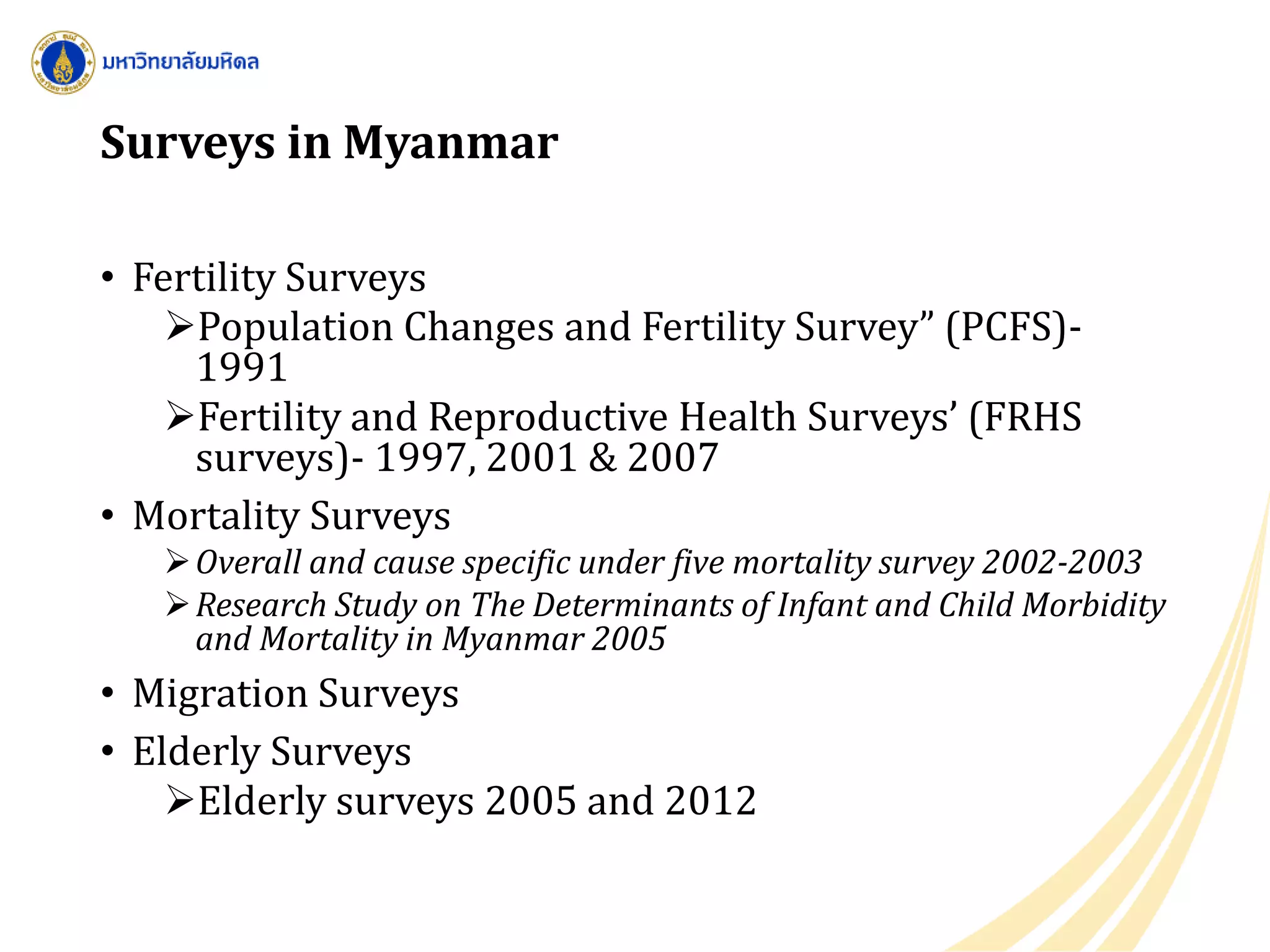 Surveys in Myanmar
• Fertility Surveys
Population Changes and Fertility Survey” (PCFS)-
1991
Fertility and Reproductive Health Surveys’ (FRHS
surveys)- 1997, 2001 & 2007
• Mortality Surveys
Overall and cause specific under five mortality survey 2002-2003
Research Study on The Determinants of Infant and Child Morbidity
and Mortality in Myanmar 2005
• Migration Surveys
• Elderly Surveys
Elderly surveys 2005 and 2012
 