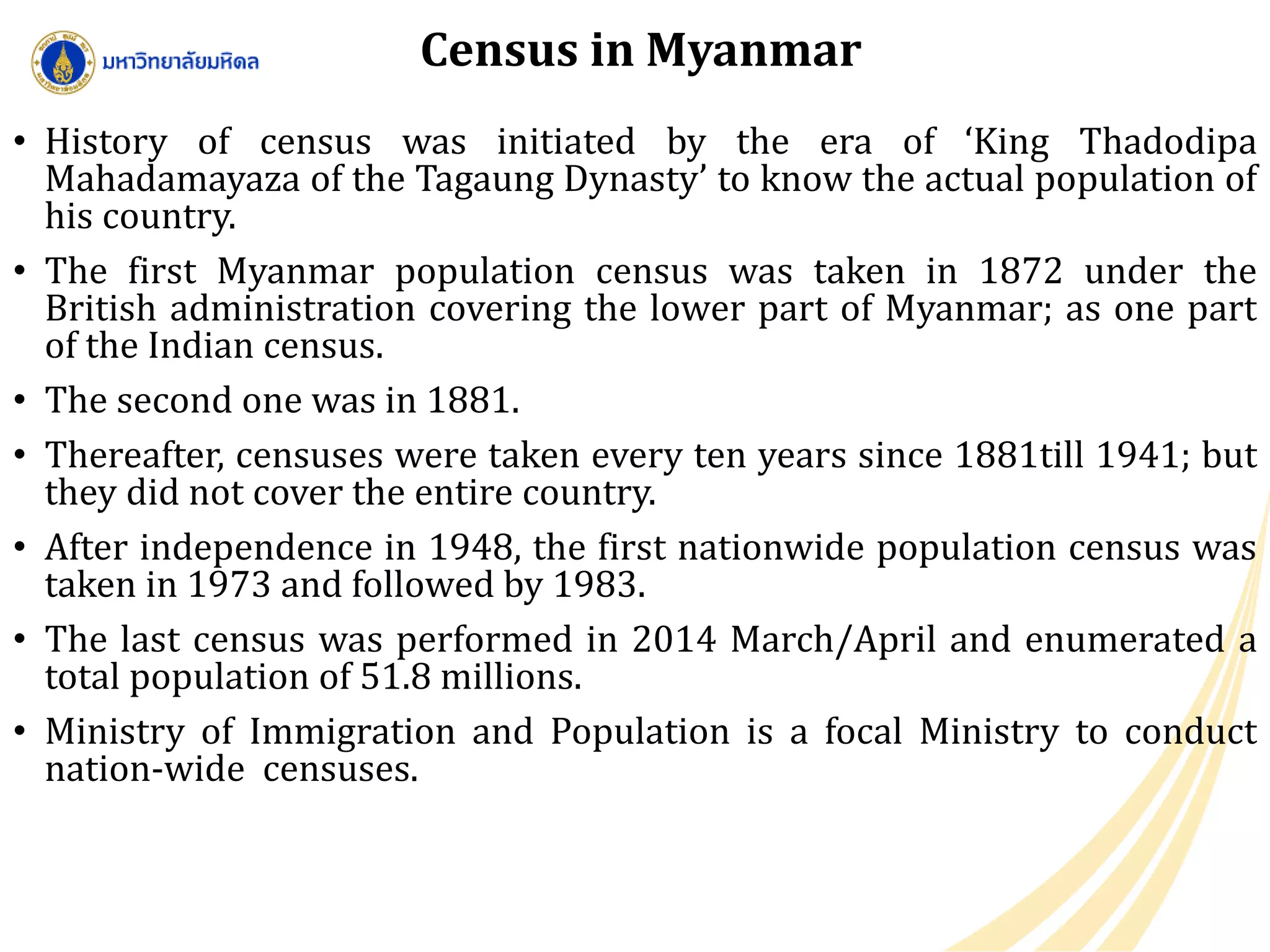 Census in Myanmar
• History of census was initiated by the era of ‘King Thadodipa
Mahadamayaza of the Tagaung Dynasty’ to know the actual population of
his country.
• The first Myanmar population census was taken in 1872 under the
British administration covering the lower part of Myanmar; as one part
of the Indian census.
• The second one was in 1881.
• Thereafter, censuses were taken every ten years since 1881till 1941; but
they did not cover the entire country.
• After independence in 1948, the first nationwide population census was
taken in 1973 and followed by 1983.
• The last census was performed in 2014 March/April and enumerated a
total population of 51.8 millions.
• Ministry of Immigration and Population is a focal Ministry to conduct
nation-wide censuses.
 