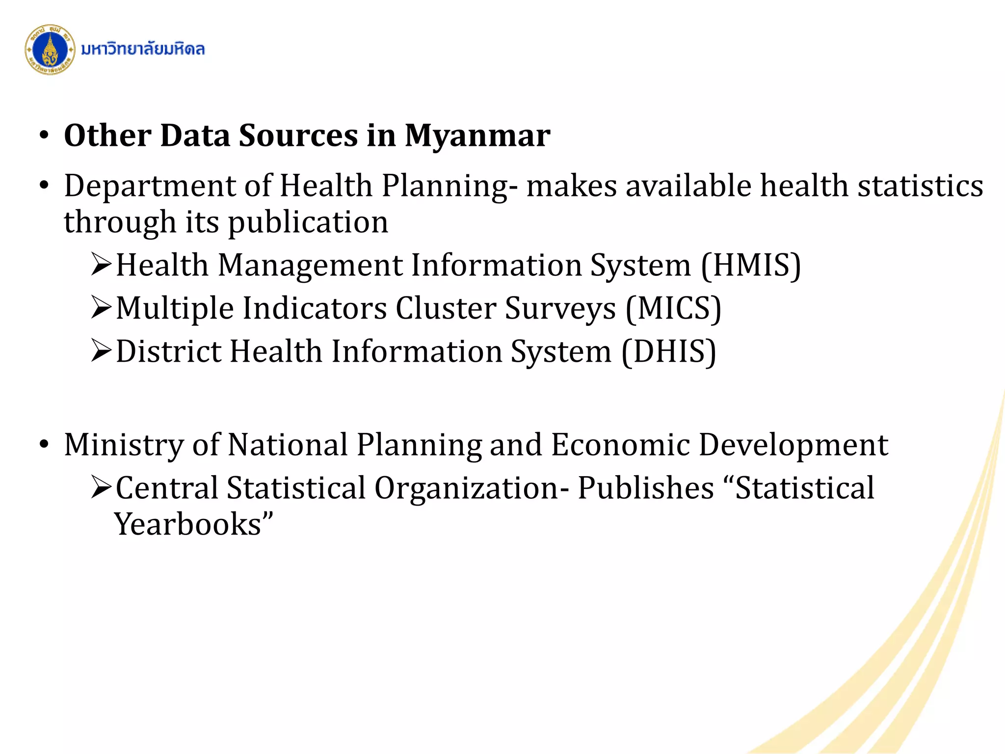 • Other Data Sources in Myanmar
• Department of Health Planning- makes available health statistics
through its publication
Health Management Information System (HMIS)
Multiple Indicators Cluster Surveys (MICS)
District Health Information System (DHIS)
• Ministry of National Planning and Economic Development
Central Statistical Organization- Publishes “Statistical
Yearbooks”
 