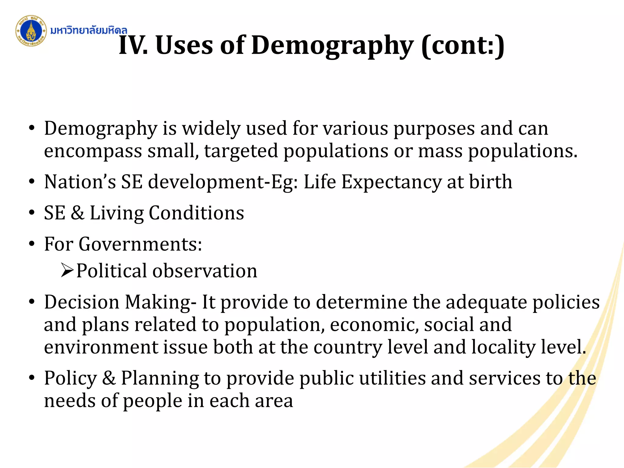 • Demography is widely used for various purposes and can
encompass small, targeted populations or mass populations.
• Nation’s SE development-Eg: Life Expectancy at birth
• SE & Living Conditions
• For Governments:
Political observation
• Decision Making- It provide to determine the adequate policies
and plans related to population, economic, social and
environment issue both at the country level and locality level.
• Policy & Planning to provide public utilities and services to the
needs of people in each area
IV. Uses of Demography (cont:)
 