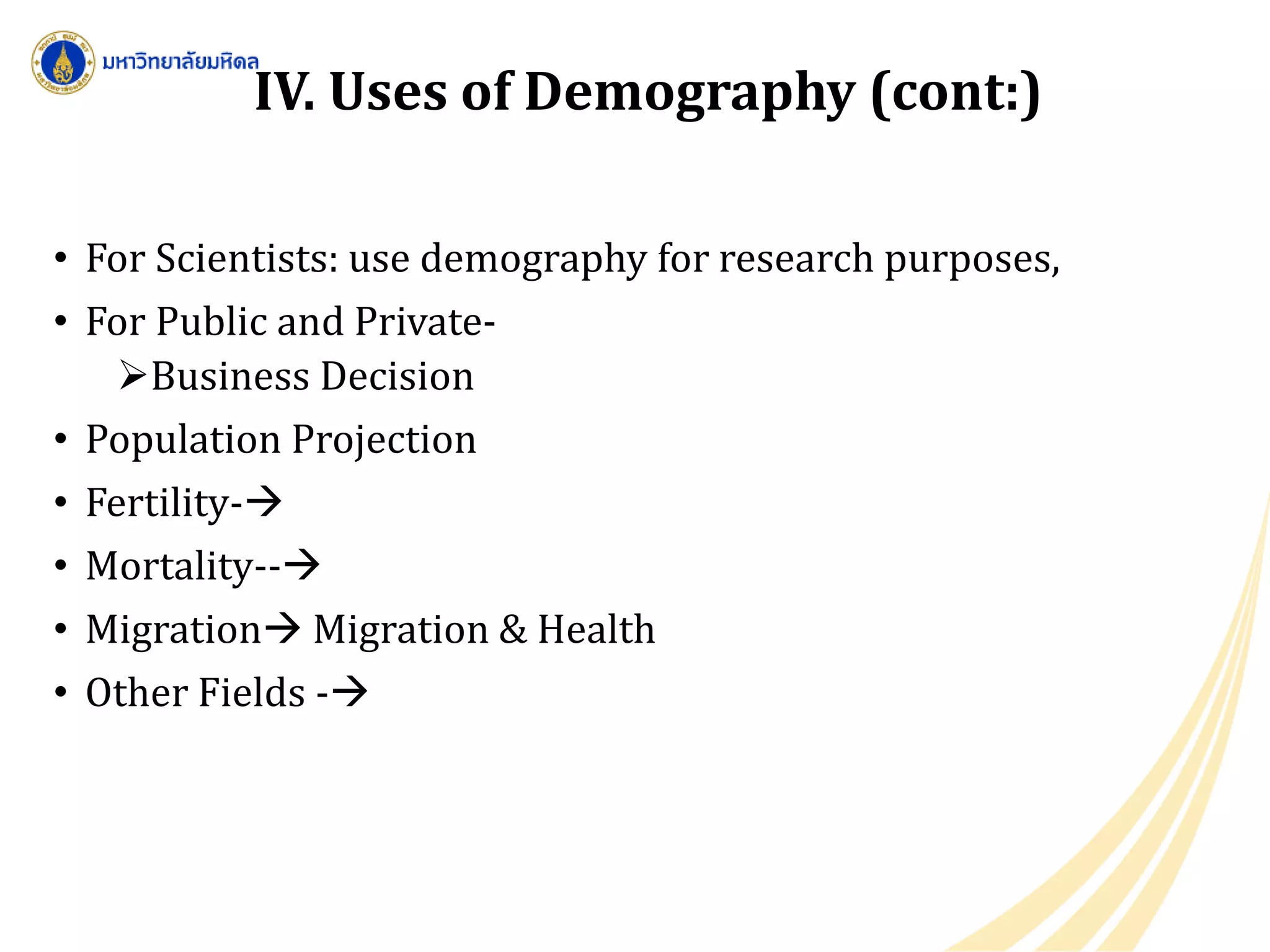 • For Scientists: use demography for research purposes,
• For Public and Private-
Business Decision
• Population Projection
• Fertility-
• Mortality--
• Migration Migration & Health
• Other Fields -
IV. Uses of Demography (cont:)
 