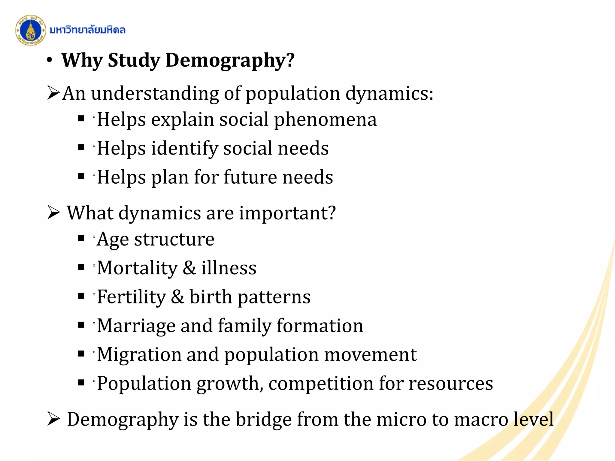 • Why Study Demography?
An understanding of population dynamics:
 ◦Helps explain social phenomena
 ◦Helps identify social needs
 ◦Helps plan for future needs
 What dynamics are important?
 ◦Age structure
 ◦Mortality & illness
 ◦Fertility & birth patterns
 ◦Marriage and family formation
 ◦Migration and population movement
 ◦Population growth, competition for resources
 Demography is the bridge from the micro to macro level
 