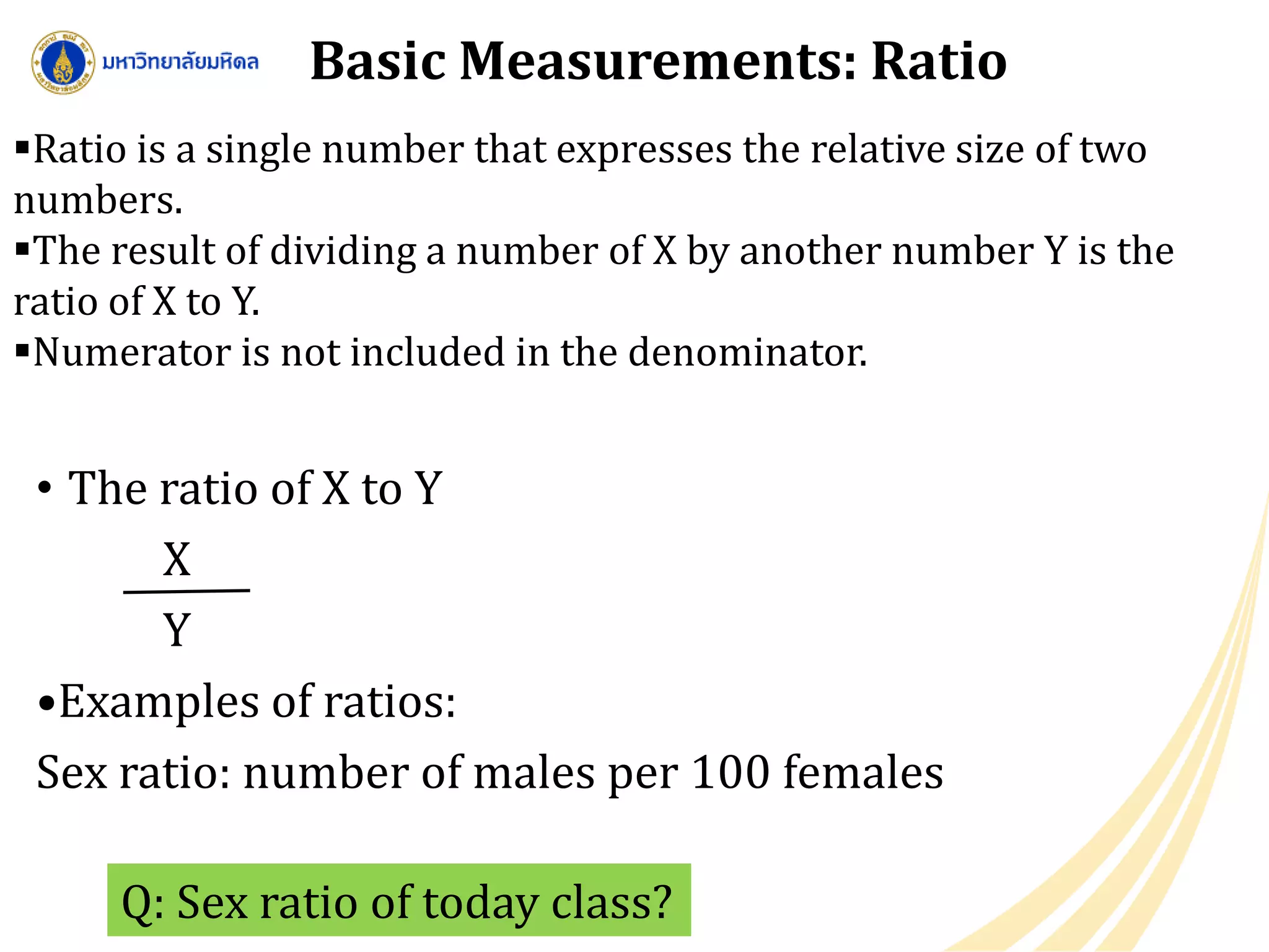 Basic Measurements: Ratio
• The ratio of X to Y
X
Y
•Examples of ratios:
Sex ratio: number of males per 100 females
Q: Sex ratio of today class?
Ratio is a single number that expresses the relative size of two
numbers.
The result of dividing a number of X by another number Y is the
ratio of X to Y.
Numerator is not included in the denominator.
 