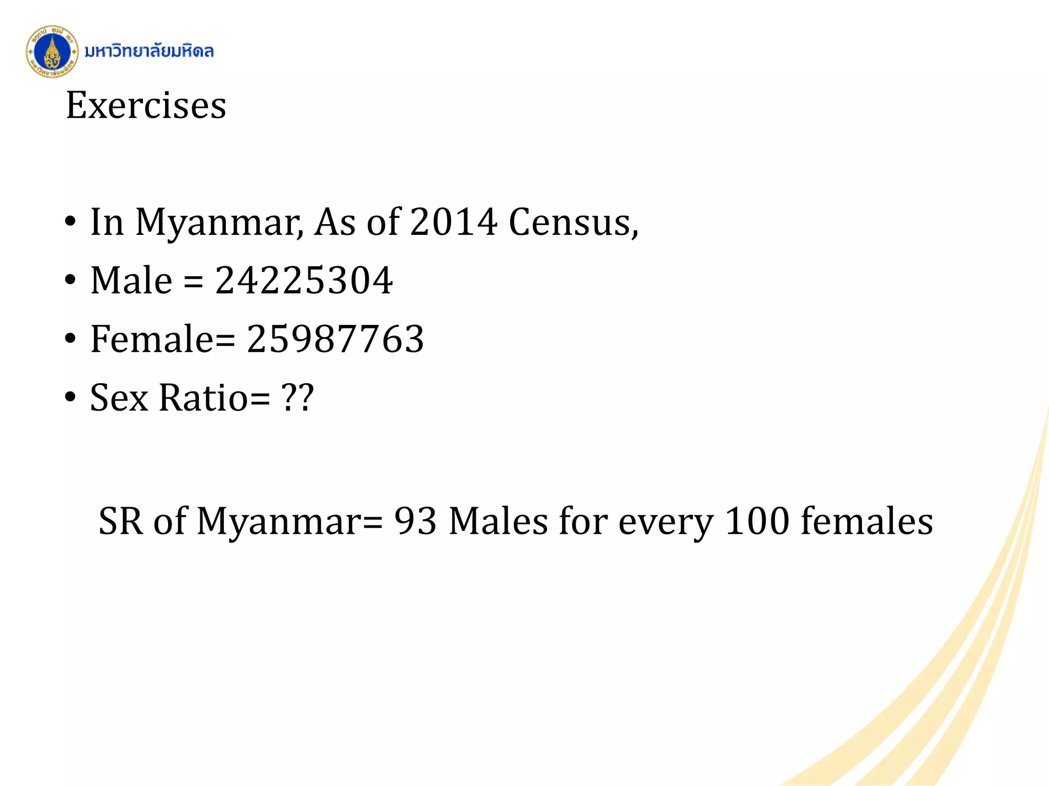 Exercises
• In Myanmar, As of 2014 Census,
• Male = 24225304
• Female= 25987763
• Sex Ratio= ??
SR of Myanmar= 93 Males for every 100 females
 