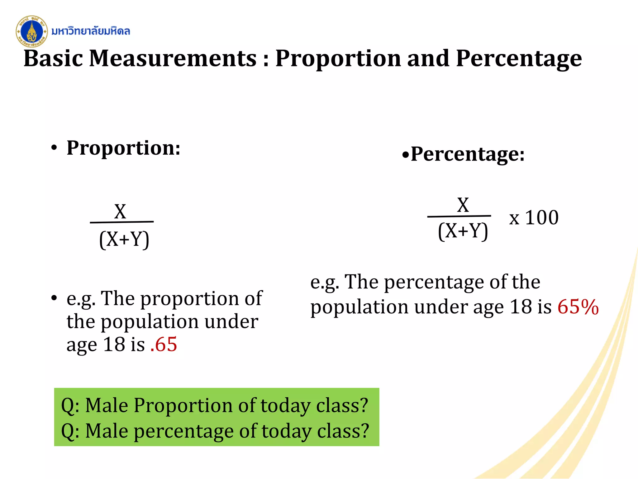 Basic Measurements : Proportion and Percentage
• Proportion:
X
(X+Y)
• e.g. The proportion of
the population under
age 18 is .65
•Percentage:
X
(X+Y)
e.g. The percentage of the
population under age 18 is 65%
x 100
Q: Male Proportion of today class?
Q: Male percentage of today class?
 