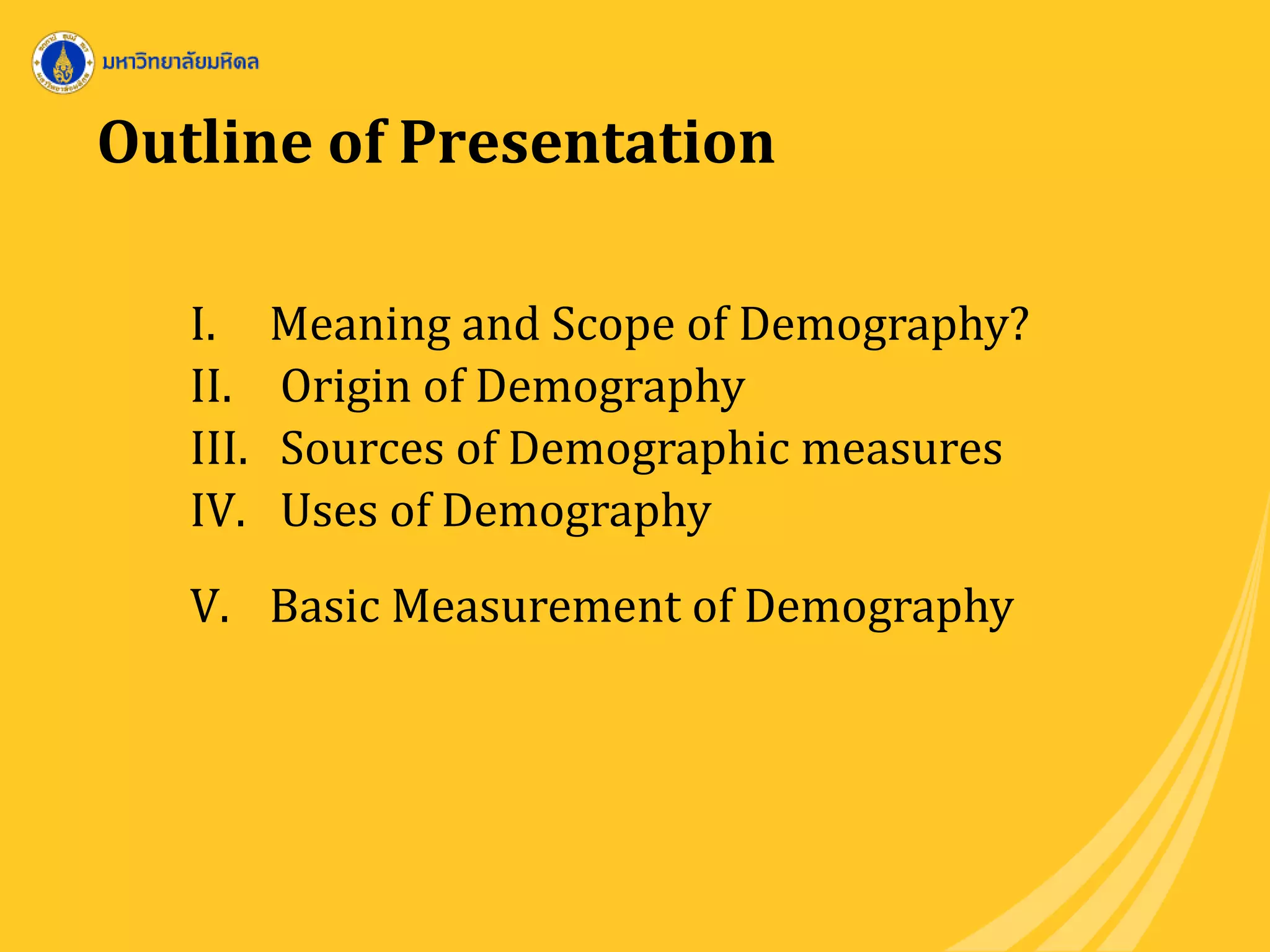 Outline of Presentation
I. Meaning and Scope of Demography?
II. Origin of Demography
III. Sources of Demographic measures
IV. Uses of Demography
V. Basic Measurement of Demography
 