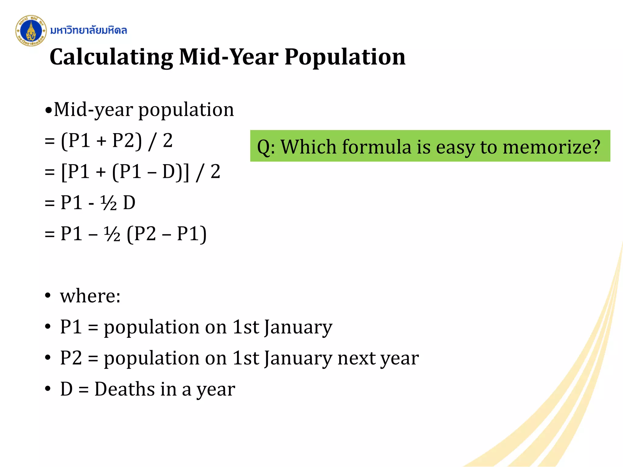 Calculating Mid-Year Population
•Mid-year population
= (P1 + P2) / 2
= [P1 + (P1 – D)] / 2
= P1 - ½ D
= P1 – ½ (P2 – P1)
• where:
• P1 = population on 1st January
• P2 = population on 1st January next year
• D = Deaths in a year
Q: Which formula is easy to memorize?
 