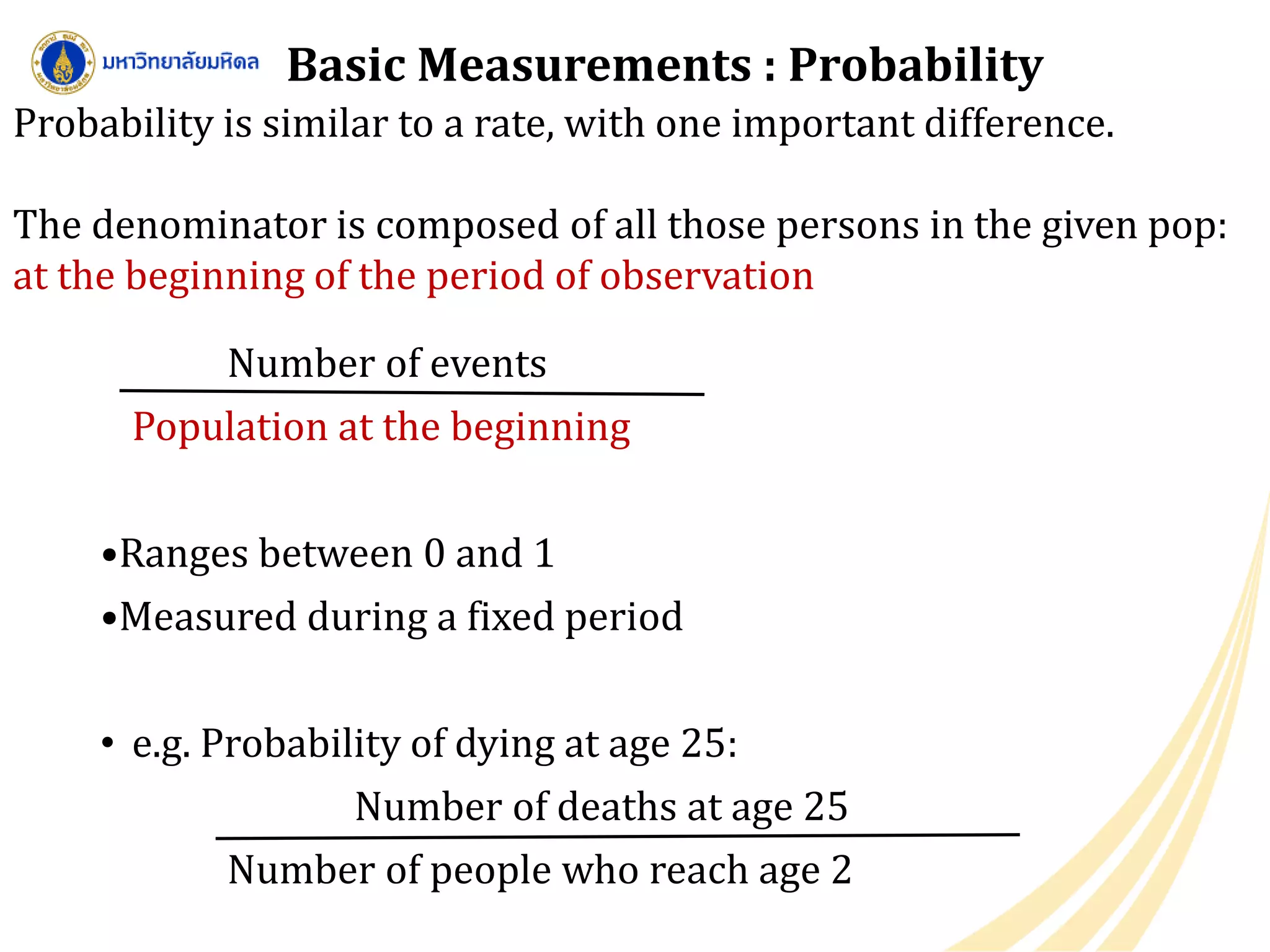 Basic Measurements : Probability
Number of events
Population at the beginning
•Ranges between 0 and 1
•Measured during a fixed period
• e.g. Probability of dying at age 25:
Number of deaths at age 25
Number of people who reach age 2
Probability is similar to a rate, with one important difference.
The denominator is composed of all those persons in the given pop:
at the beginning of the period of observation
 