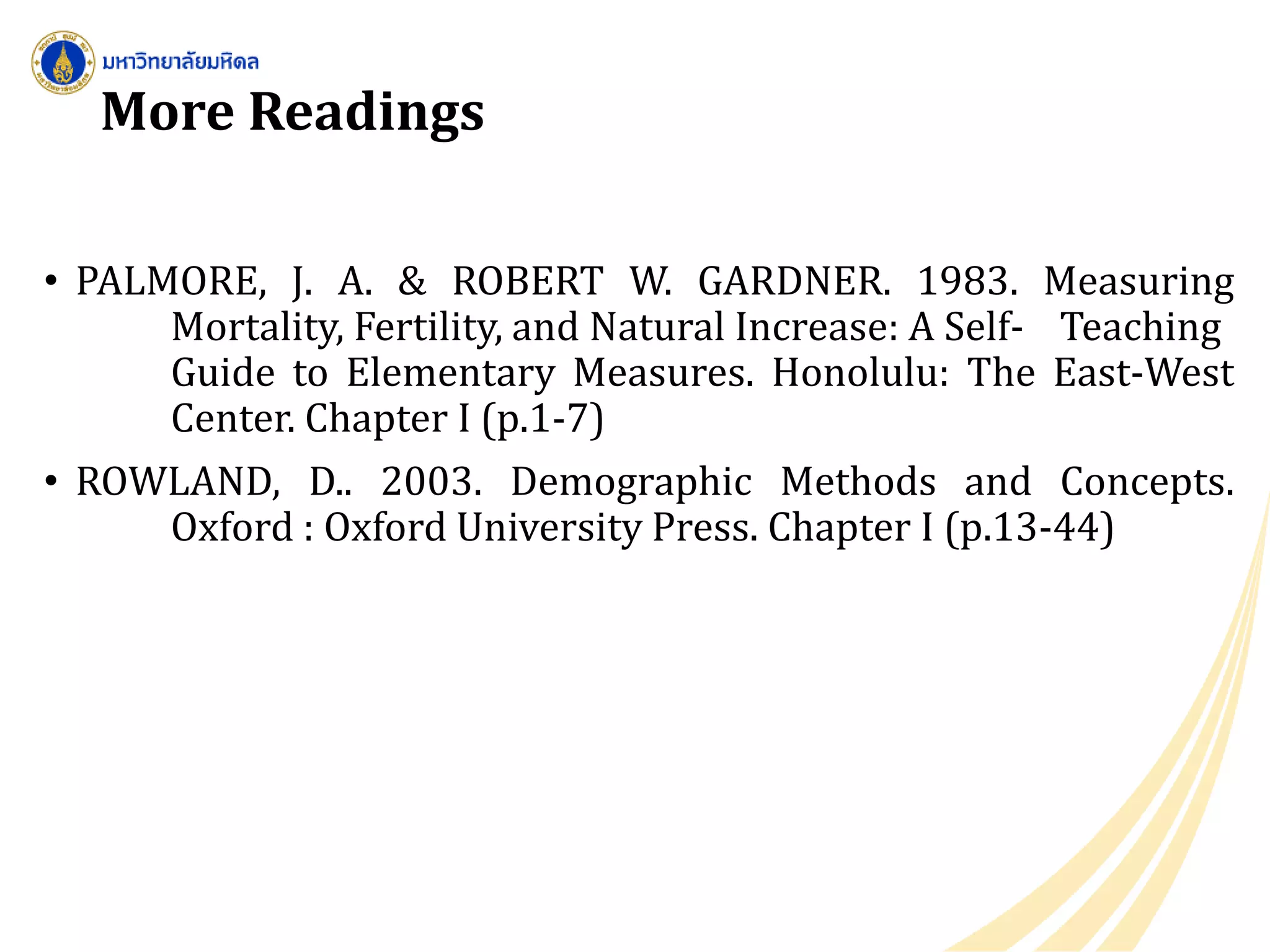 More Readings
• PALMORE, J. A. & ROBERT W. GARDNER. 1983. Measuring
Mortality, Fertility, and Natural Increase: A Self- Teaching
Guide to Elementary Measures. Honolulu: The East-West
Center. Chapter I (p.1-7)
• ROWLAND, D.. 2003. Demographic Methods and Concepts.
Oxford : Oxford University Press. Chapter I (p.13-44)
 