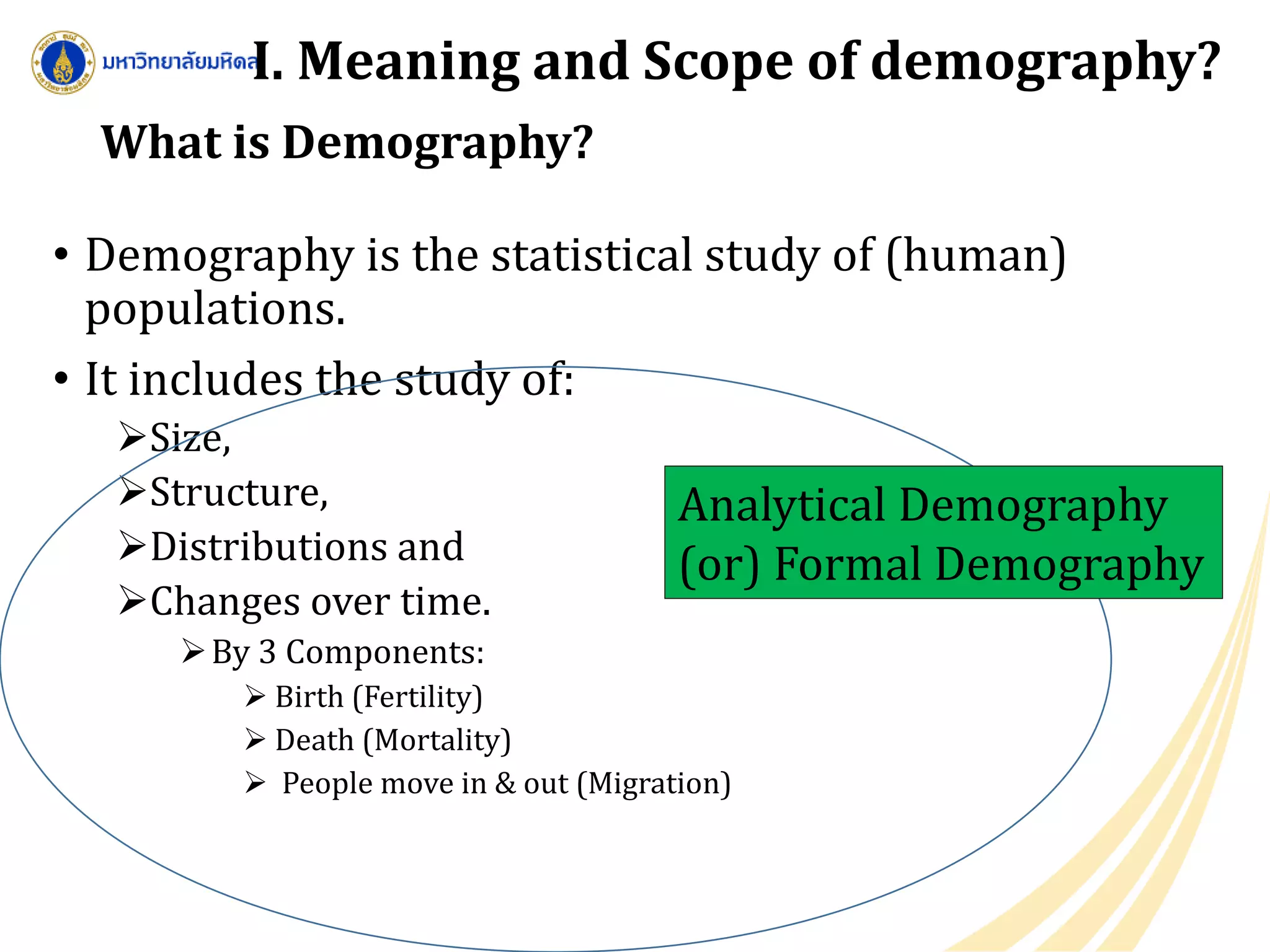 What is Demography?
• Demography is the statistical study of (human)
populations.
• It includes the study of:
Size,
Structure,
Distributions and
Changes over time.
By 3 Components:
 Birth (Fertility)
 Death (Mortality)
 People move in & out (Migration)
Analytical Demography
(or) Formal Demography
I. Meaning and Scope of demography?
 