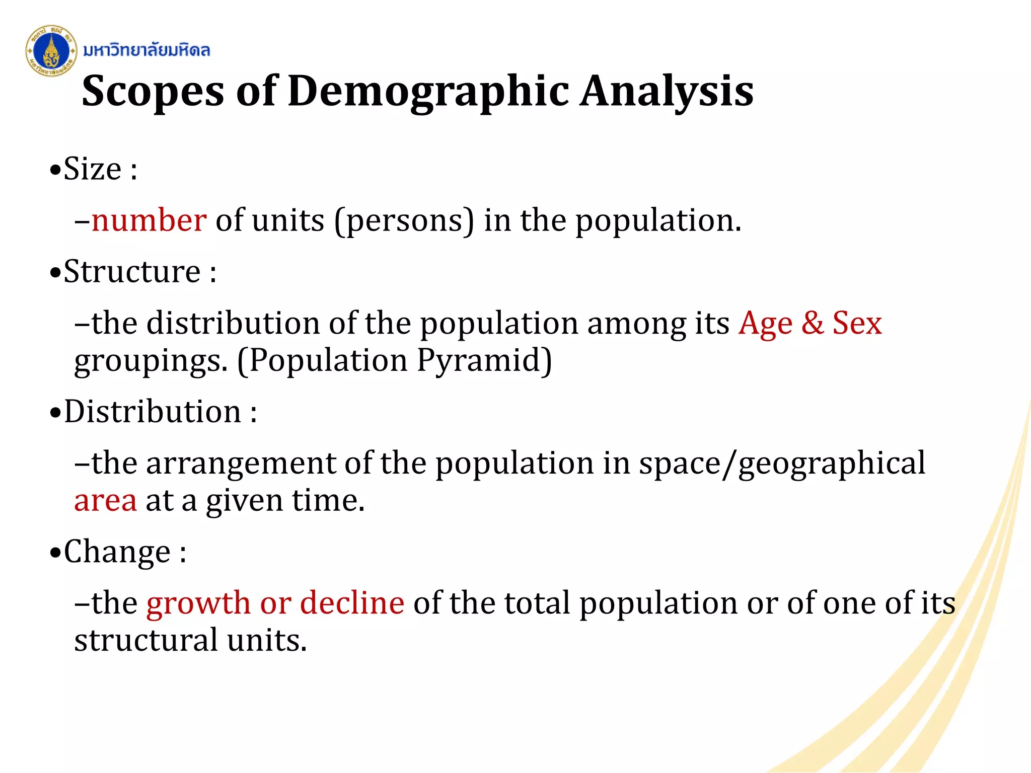 Scopes of Demographic Analysis
•Size :
–number of units (persons) in the population.
•Structure :
–the distribution of the population among its Age & Sex
groupings. (Population Pyramid)
•Distribution :
–the arrangement of the population in space/geographical
area at a given time.
•Change :
–the growth or decline of the total population or of one of its
structural units.
 