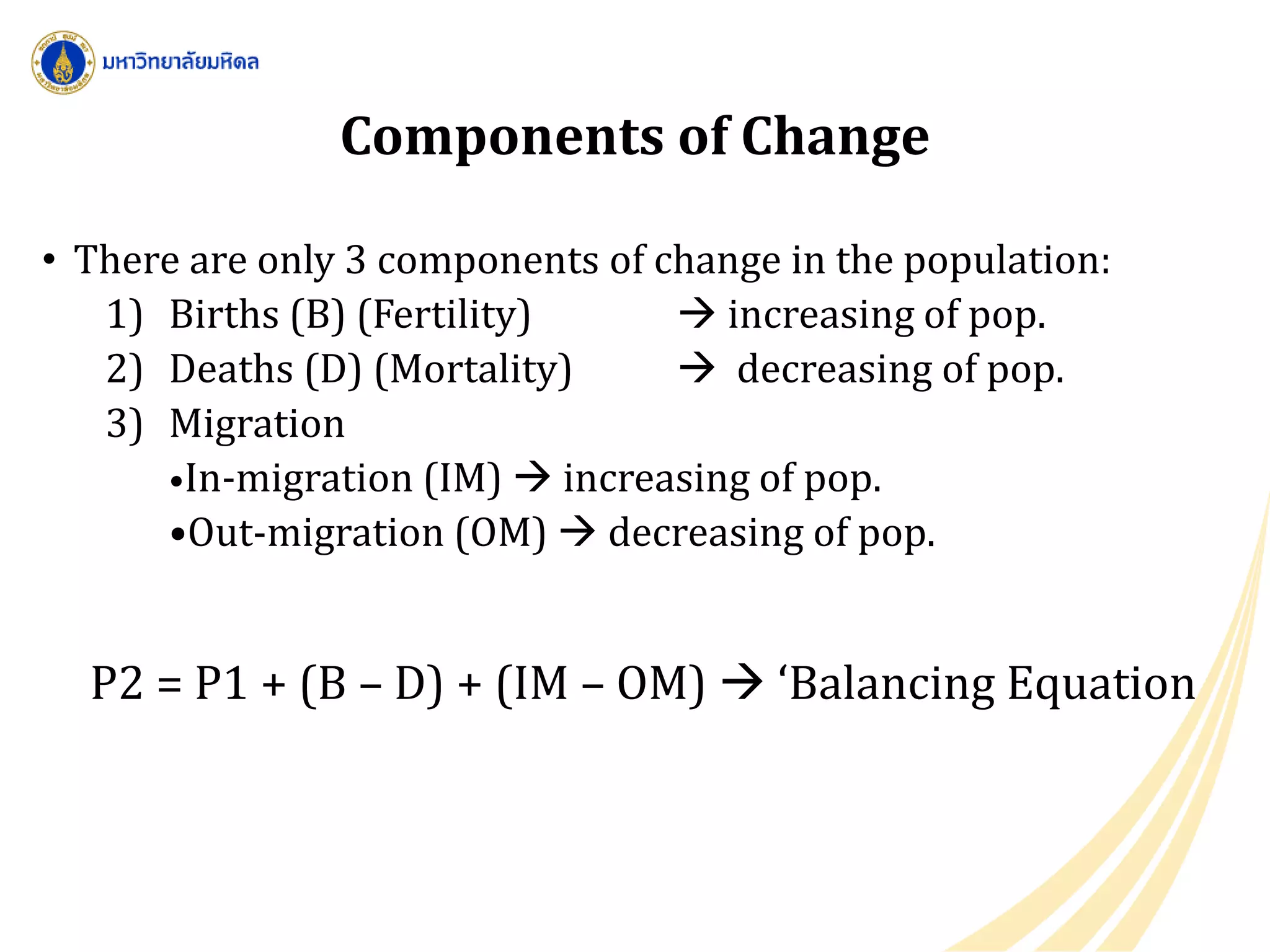 Components of Change
• There are only 3 components of change in the population:
1) Births (B) (Fertility)  increasing of pop.
2) Deaths (D) (Mortality)  decreasing of pop.
3) Migration
•In-migration (IM)  increasing of pop.
•Out-migration (OM)  decreasing of pop.
P2 = P1 + (B – D) + (IM – OM)  ‘Balancing Equation
 