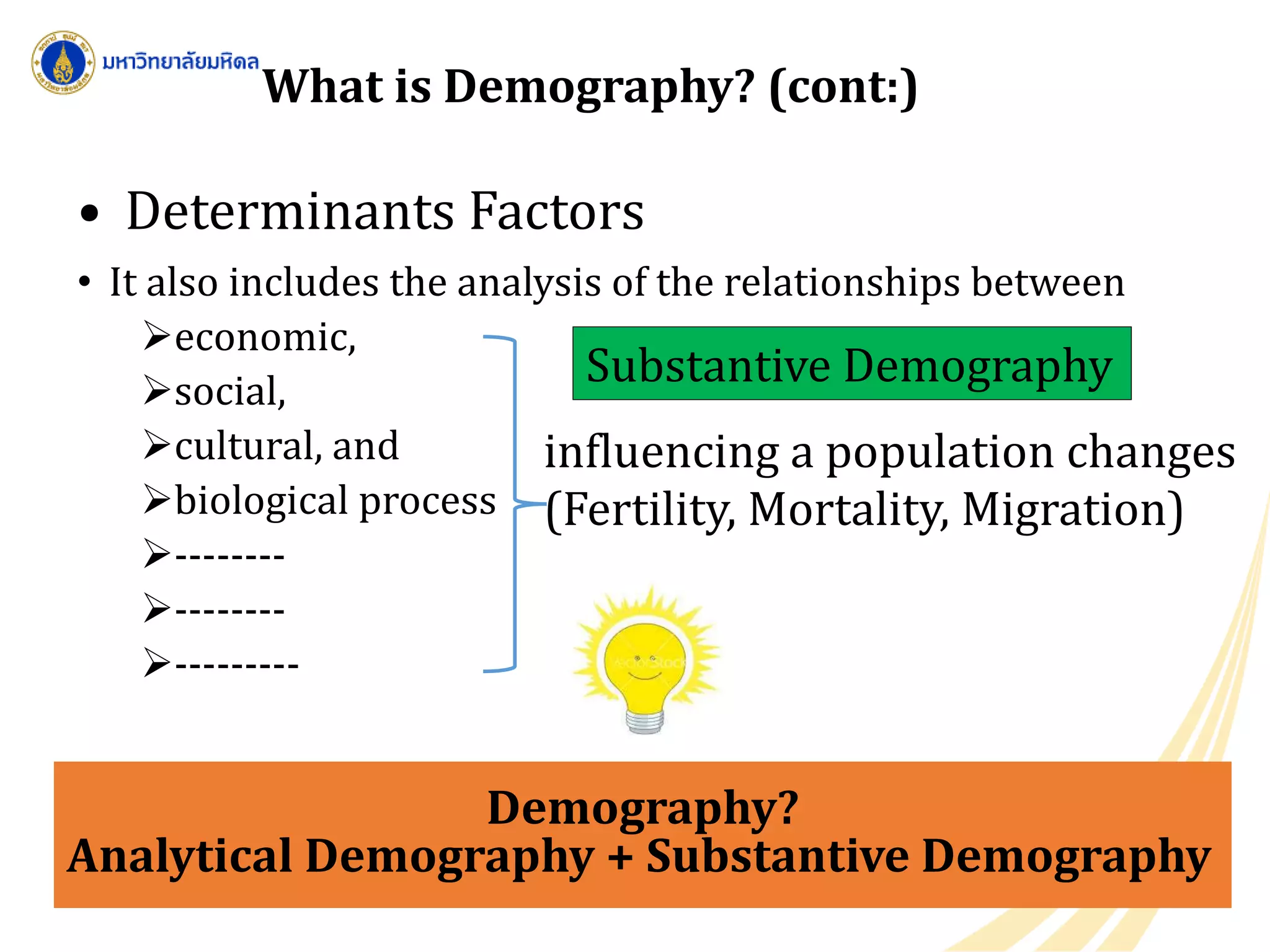 What is Demography? (cont:)
• Determinants Factors
• It also includes the analysis of the relationships between
economic,
social,
cultural, and
biological process
--------
--------
---------
Substantive Demography
Demography?
Analytical Demography + Substantive Demography
influencing a population changes
(Fertility, Mortality, Migration)
 