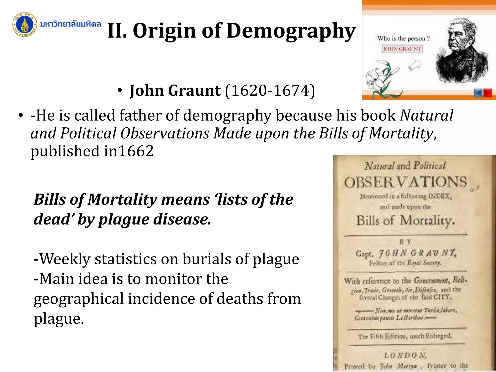 II. Origin of Demography
• John Graunt (1620-1674)
• -He is called father of demography because his book Natural
and Political Observations Made upon the Bills of Mortality,
published in1662
Bills of Mortality means ‘lists of the
dead’ by plague disease.
-Weekly statistics on burials of plague
-Main idea is to monitor the
geographical incidence of deaths from
plague.
 