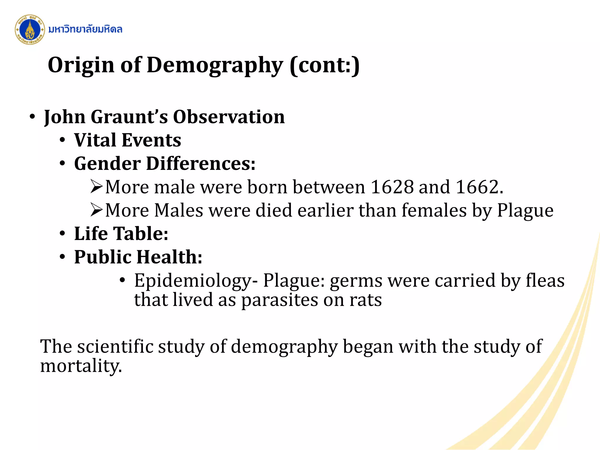 Origin of Demography (cont:)
• John Graunt’s Observation
• Vital Events
• Gender Differences:
More male were born between 1628 and 1662.
More Males were died earlier than females by Plague
• Life Table:
• Public Health:
• Epidemiology- Plague: germs were carried by fleas
that lived as parasites on rats
The scientific study of demography began with the study of
mortality.
 