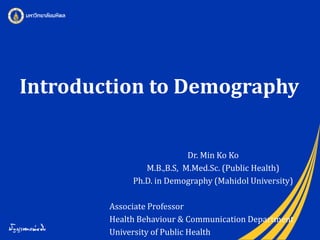 Introduction to Demography
Dr. Min Ko Ko
M.B.,B.S, M.Med.Sc. (Public Health)
Ph.D. in Demography (Mahidol University)
Associate Professor
Health Behaviour & Communication Department
University of Public Health
 